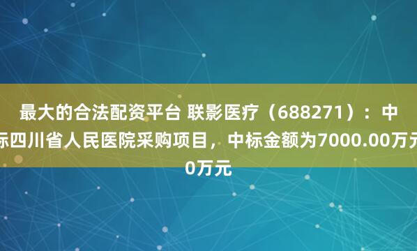 最大的合法配资平台 联影医疗（688271）：中标四川省人民医院采购项目，中标金额为7000.00万元