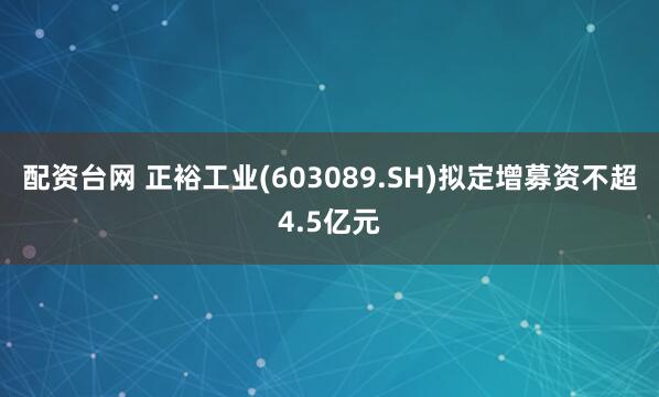 配资台网 正裕工业(603089.SH)拟定增募资不超4.5亿元