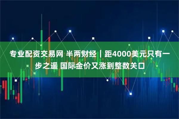 专业配资交易网 半两财经｜距4000美元只有一步之遥 国际金价又涨到整数关口