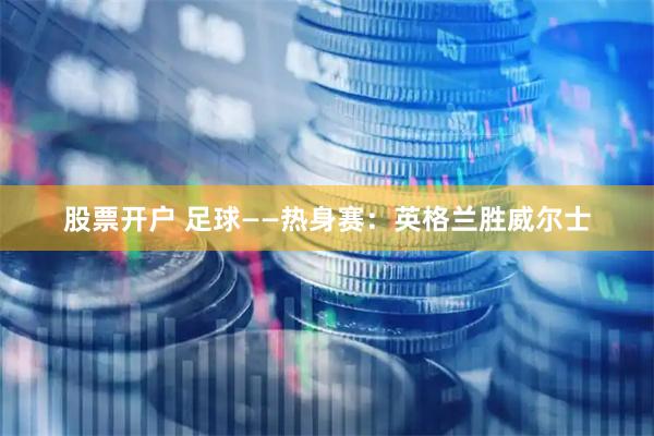 股票开户 足球——热身赛：英格兰胜威尔士