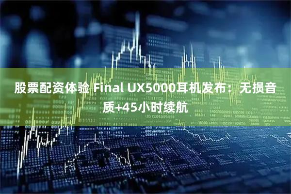 股票配资体验 Final UX5000耳机发布：无损音质+45小时续航