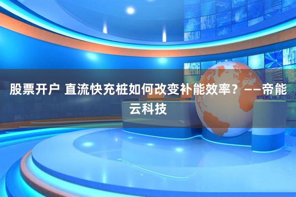 股票开户 直流快充桩如何改变补能效率？——帝能云科技