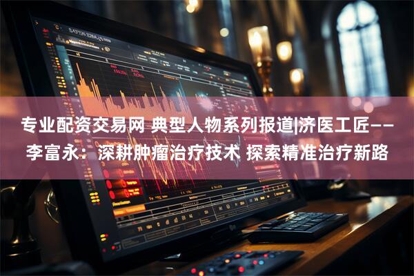 专业配资交易网 典型人物系列报道|济医工匠——李富永：深耕肿瘤治疗技术 探索精准治疗新路