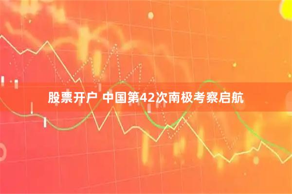 股票开户 中国第42次南极考察启航