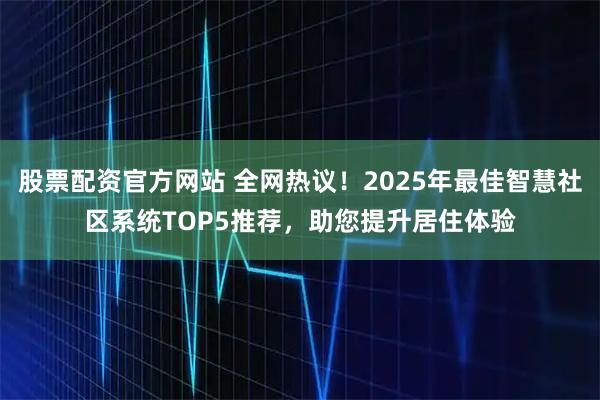 股票配资官方网站 全网热议！2025年最佳智慧社区系统TOP5推荐，助您提升居住体验