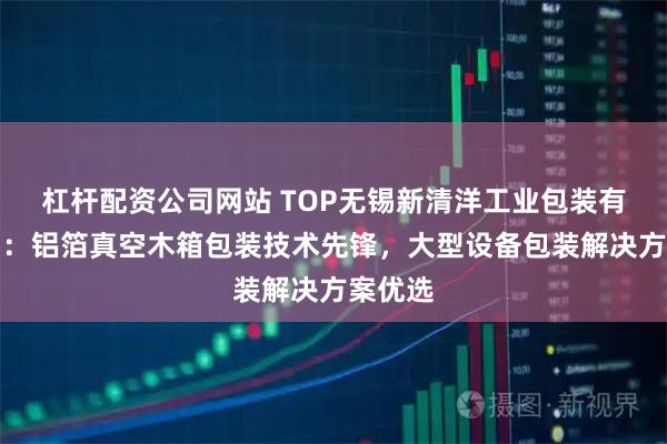 杠杆配资公司网站 TOP无锡新清洋工业包装有限公司：铝箔真空木箱包装技术先锋，大型设备包装解决方案优选