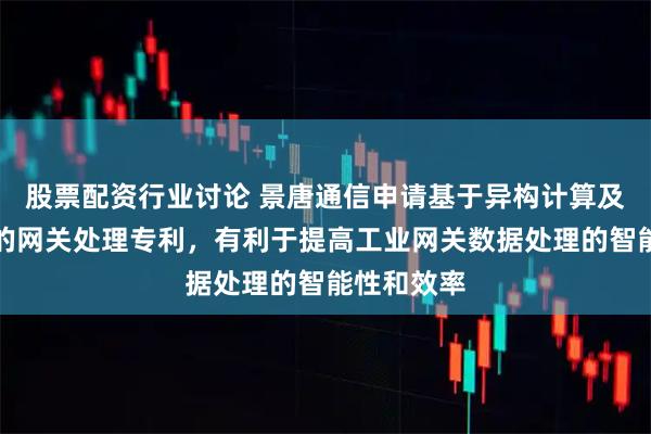 股票配资行业讨论 景唐通信申请基于异构计算及动态能效的网关处理专利，有利于提高工业网关数据处理的智能性和效率