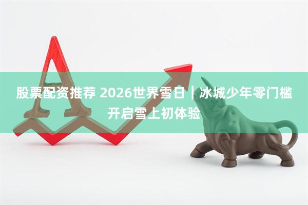 股票配资推荐 2026世界雪日︱冰城少年零门槛开启雪上初体验