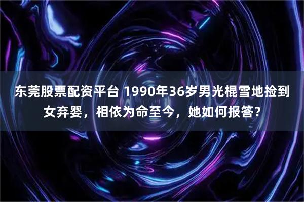 东莞股票配资平台 1990年36岁男光棍雪地捡到女弃婴，相依为命至今，她如何报答？