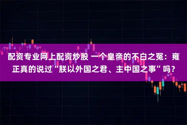 配资专业网上配资炒股 一个皇帝的不白之冤：雍正真的说过“朕以外国之君、主中国之事”吗？