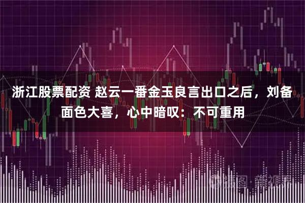 浙江股票配资 赵云一番金玉良言出口之后，刘备面色大喜，心中暗叹：不可重用