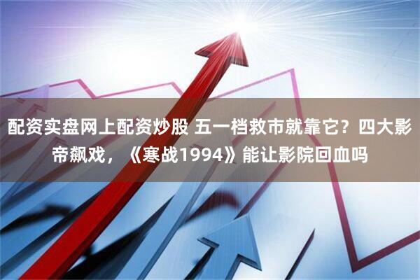 配资实盘网上配资炒股 五一档救市就靠它？四大影帝飙戏，《寒战1994》能让影院回血吗