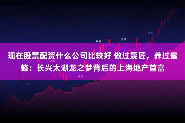 现在股票配资什么公司比较好 做过篾匠，养过蜜蜂：长兴太湖龙之梦背后的上海地产首富