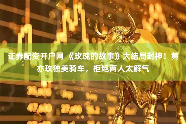 证券配资开户网 《玫瑰的故事》大结局封神！黄亦玫独美骑车，拒绝两人太解气