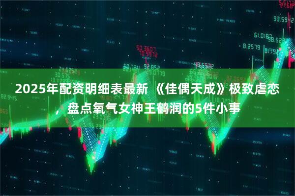 2025年配资明细表最新 《佳偶天成》极致虐恋，盘点氧气女神王鹤润的5件小事