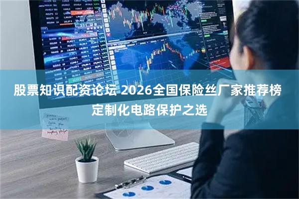 股票知识配资论坛 2026全国保险丝厂家推荐榜 定制化电路保护之选
