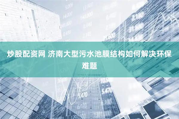 炒股配资网 济南大型污水池膜结构如何解决环保难题