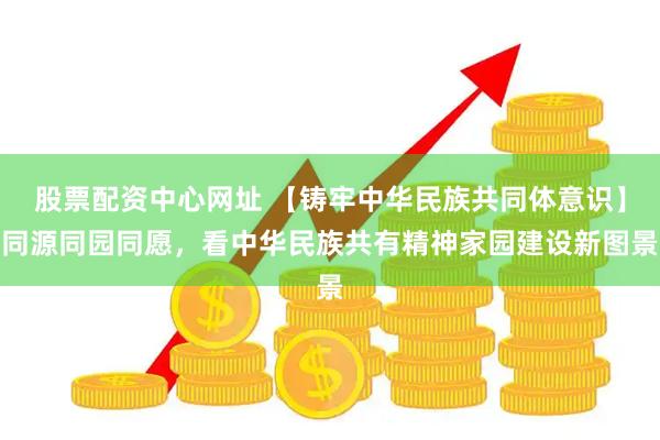 股票配资中心网址 【铸牢中华民族共同体意识】同源同园同愿，看中华民族共有精神家园建设新图景