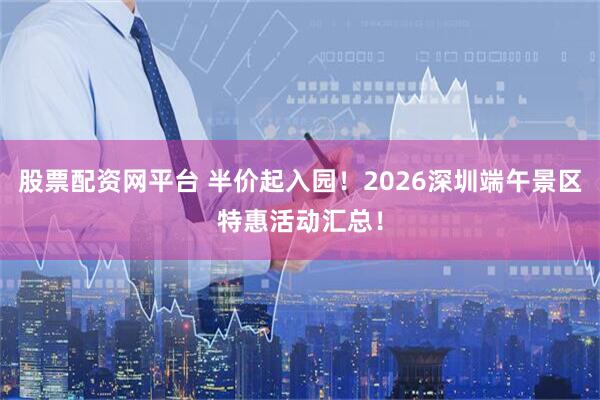 股票配资网平台 半价起入园！2026深圳端午景区特惠活动汇总！