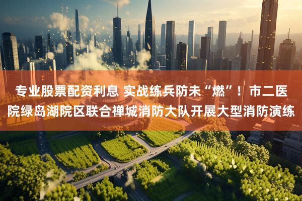 专业股票配资利息 实战练兵防未“燃”！市二医院绿岛湖院区联合禅城消防大队开展大型消防演练