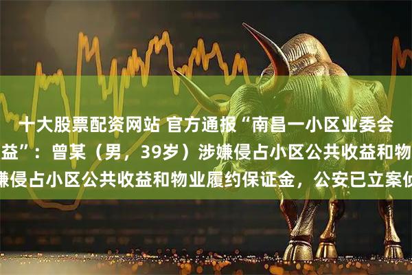 十大股票配资网站 官方通报“南昌一小区业委会副主任涉嫌侵占公共收益”：曾某（男，39岁）涉嫌侵占小区公共收益和物业履约保证金，公安已立案侦查