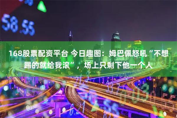 168股票配资平台 今日趣图：姆巴佩怒吼“不想踢的就给我滚”，场上只剩下他一个人