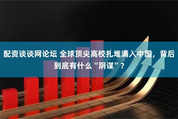 配资谈谈网论坛 全球顶尖高校扎堆涌入中国，背后到底有什么“阴谋”？