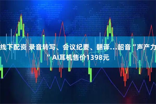 线下配资 录音转写、会议纪要、翻译…韶音“声产力”AI耳机售价1398元