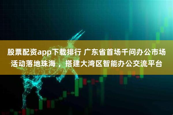 股票配资app下载排行 广东省首场千问办公市场活动落地珠海 ，搭建大湾区智能办公交流平台