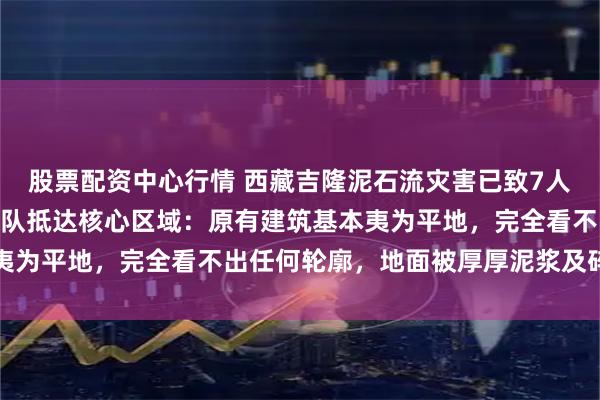 股票配资中心行情 西藏吉隆泥石流灾害已致7人遇难554人失联,救援队抵达核心区域:原有建筑基本夷为平地,完全看不出任何轮廓,地面被厚厚泥浆及碎石覆盖