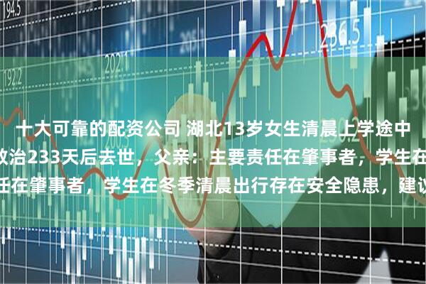 十大可靠的配资公司 湖北13岁女生清晨上学途中斑马线上遇车祸，ICU救治233天后去世，父亲：主要责任在肇事者，学生在冬季清晨出行存在安全隐患，建议学校调整