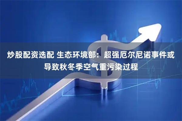 炒股配资选配 生态环境部：超强厄尔尼诺事件或导致秋冬季空气重污染过程