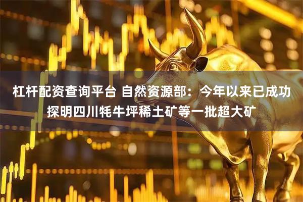 杠杆配资查询平台 自然资源部：今年以来已成功探明四川牦牛坪稀土矿等一批超大矿